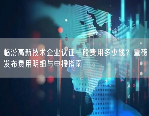 临汾高新技术企业认证一般费用多少钱,重磅发布费用明细与申报指南