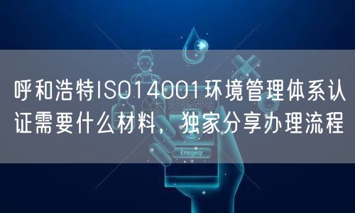 呼和浩特ISO14001环境管理体系认证需要什么材料，独家分享办理流程