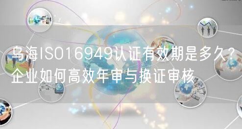 乌海ISO16949认证有效期是多久,企业如何高效年审与换证审核