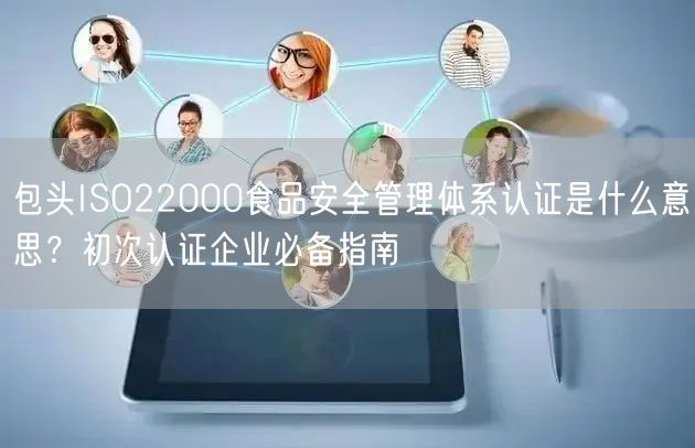 包头ISO22000食品安全管理体系认证是什么意思,初次认证企业必备指南
