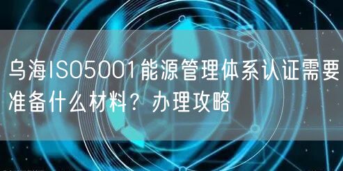 乌海ISO5001能源管理体系认证需要准备什么材料,办理攻略