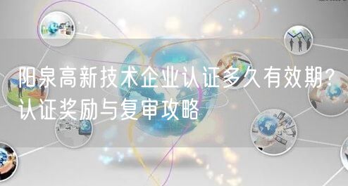 阳泉高新技术企业认证多久有效期,认证奖励与复审攻略