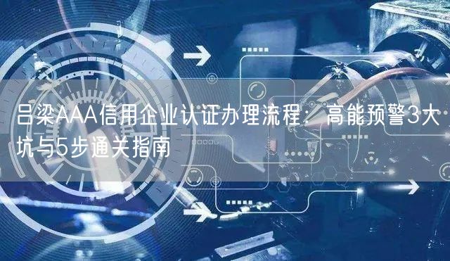 吕梁AAA信用企业认证办理流程,高能预警3大坑与5步通关指南