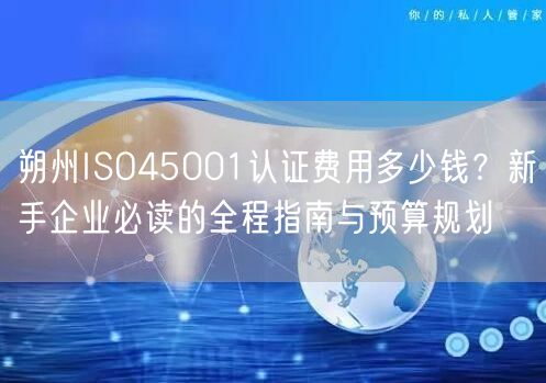 朔州ISO45001认证费用多少钱,新手企业必读的全程指南与预算规划