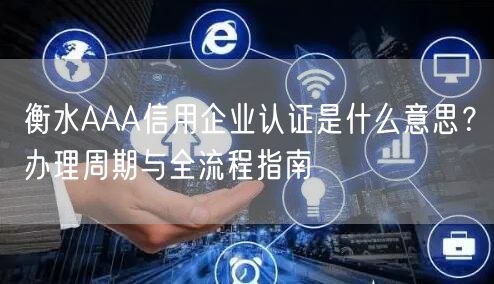衡水AAA信用企业认证是什么意思,办理周期与全流程指南