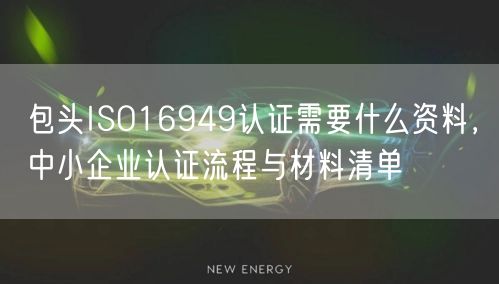 包头ISO16949认证需要什么资料，中小企业认证流程与材料清单