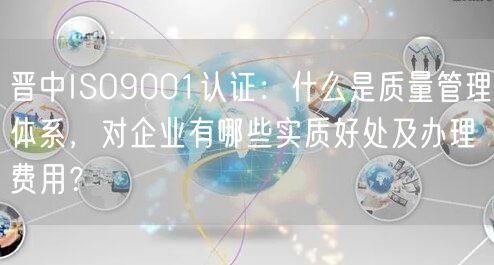 晋中ISO9001认证,什么是质量管理体系，对企业有哪些实质好处及办理费用,