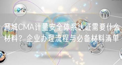 晋城CMA计量安全体系认证需要什么材料,企业办理流程与必备材料清单