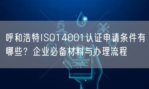 呼和浩特ISO14001认证申请条件有哪些,企业必备材料与办理流程