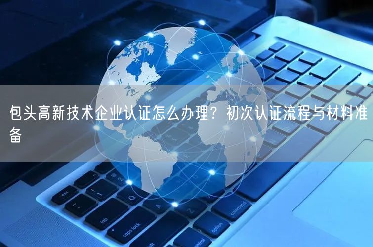 包头高新技术企业认证怎么办理,初次认证流程与材料准备