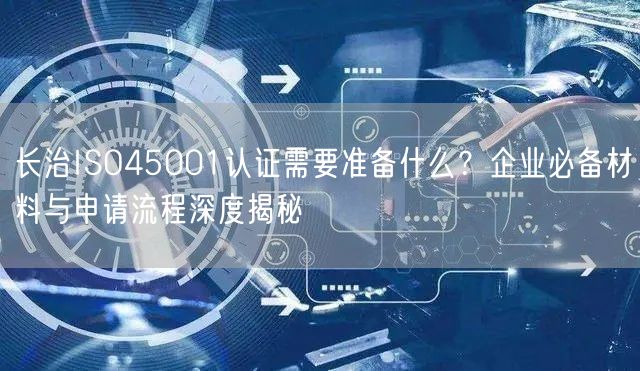 长治ISO45001认证需要准备什么,企业必备材料与申请流程深度