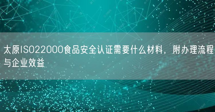 太原ISO22000食品安全认证需要什么材料，附办理流程与企业效益