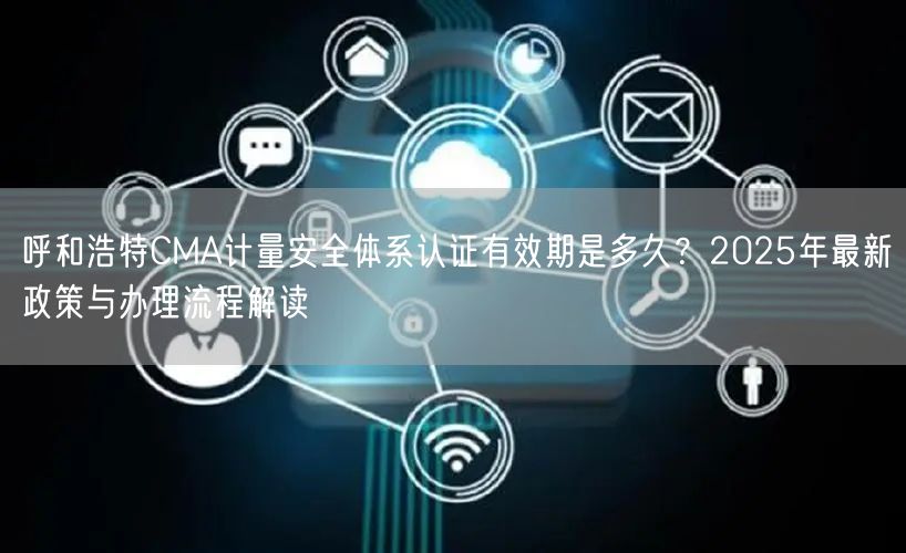 呼和浩特CMA计量安全体系认证有效期是多久,2026年最新政策与办理流程解读