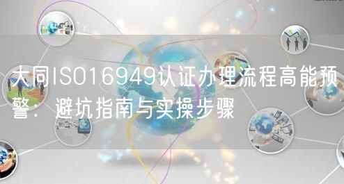 大同ISO16949认证办理流程高能预警,避坑指南与实操步骤