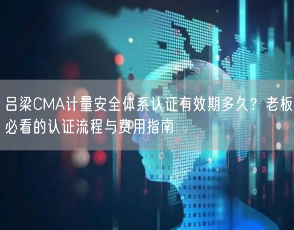 吕梁CMA计量安全体系认证有效期多久,老板必看的认证流程与费用指南