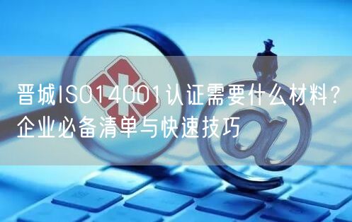 晋城ISO14001认证需要什么材料,企业必备清单与快速技巧