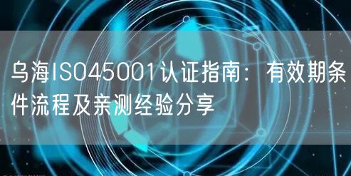 乌海ISO45001认证指南,有效期条件流程及亲测经验分享