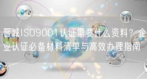 晋城ISO9001认证需要什么资料,企业认证必备材料清单与高效办理指南