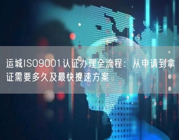 运城ISO9001认证办理全流程,从申请到拿证需要多久及最快提速方案