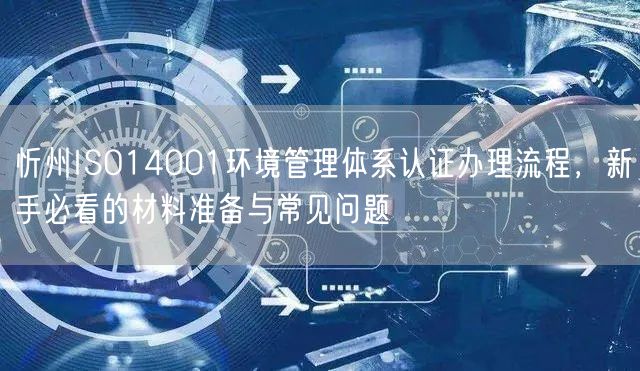 忻州ISO14001环境管理体系认证办理流程，新手必看的材料准备与常见问题