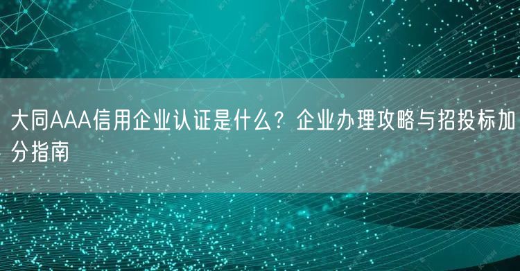 大同AAA信用企业认证是什么,企业办理攻略与招投标加分指南