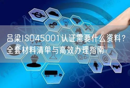 吕梁ISO45001认证需要什么资料,全套材料清单与高效办理指南
