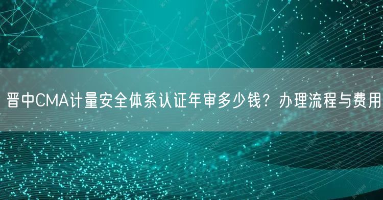 晋中CMA计量安全体系认证年审多少钱,办理流程与费用