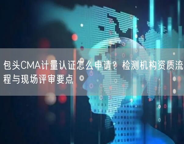 包头CMA计量认证怎么申请,检测机构资质流程与现场评审要点