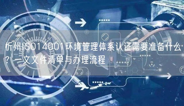 忻州ISO14001环境管理体系认证需要准备什么,一文文件清单与办理流程
