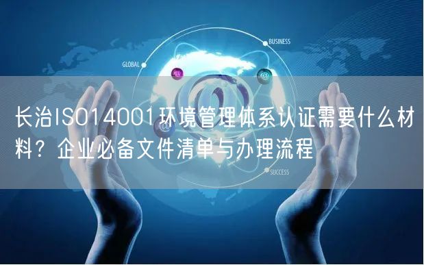 长治ISO14001环境管理体系认证需要什么材料,企业必备文件清单与办理流程