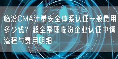 临汾CMA计量安全体系认证一般费用多少钱,超全整理临汾企业认证申请流程与费用明细