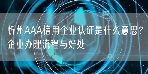 忻州AAA信用企业认证是什么意思,企业办理流程与好处