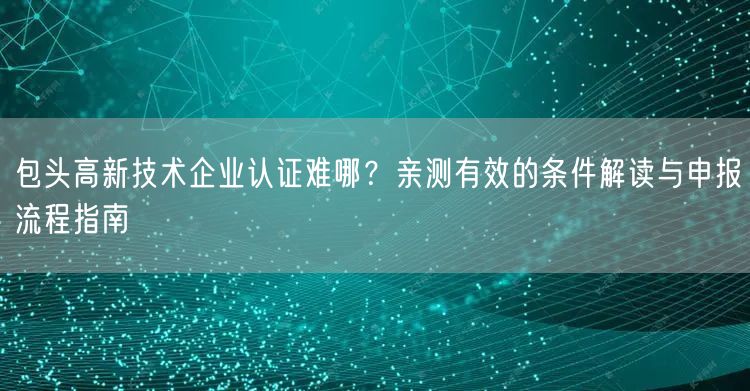 包头高新技术企业认证难哪,亲测有效的条件解读与申报流程指南