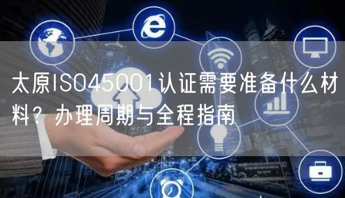 太原ISO45001认证需要准备什么材料,办理周期与全程指南