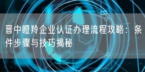 晋中瞪羚企业认证办理流程攻略,条件步骤与技巧