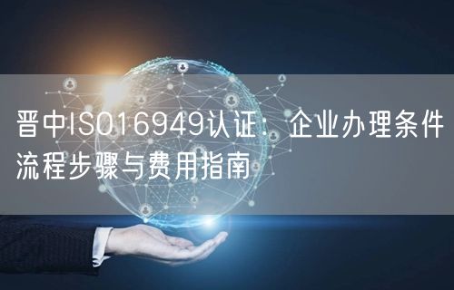 晋中ISO16949认证,企业办理条件流程步骤与费用指南
