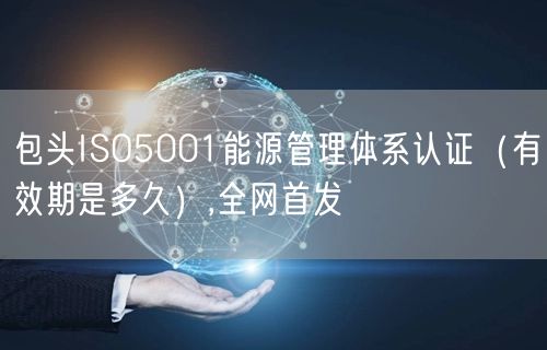 包头ISO5001能源管理体系认证（有效期是多久）,全网首发