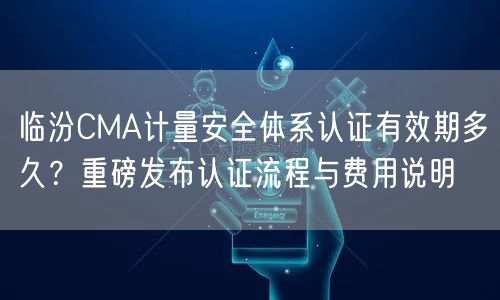 临汾CMA计量安全体系认证有效期多久,重磅发布认证流程与费用说明
