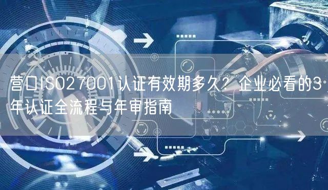 营口ISO27001认证有效期多久,企业必看的3年认证全流程与年审指南