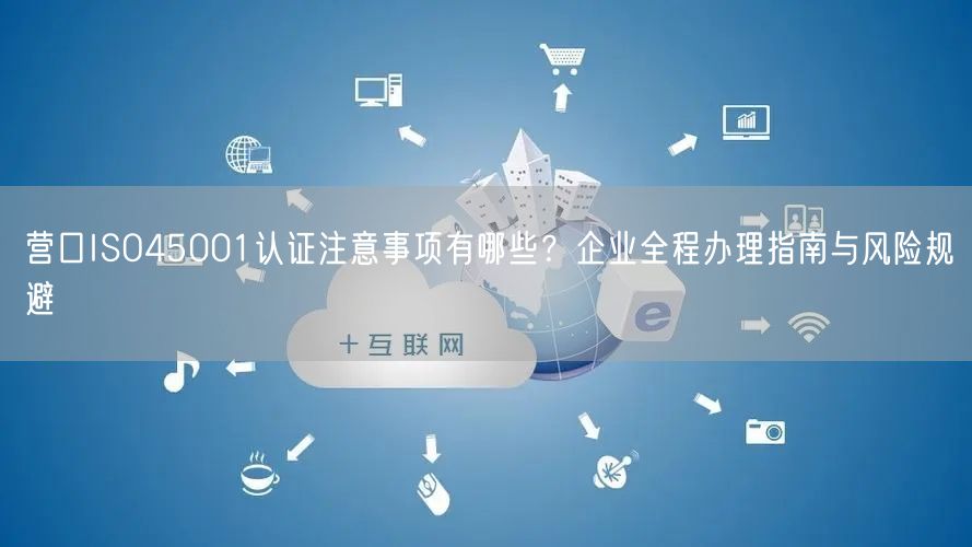 营口ISO45001认证注意事项有哪些,企业全程办理指南与风险规避