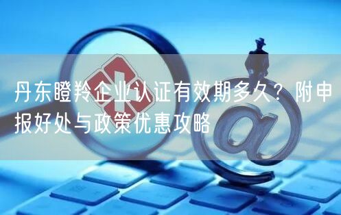 丹东瞪羚企业认证有效期多久,附申报好处与政策优惠攻略
