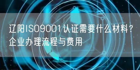 辽阳ISO9001认证需要什么材料,企业办理流程与费用