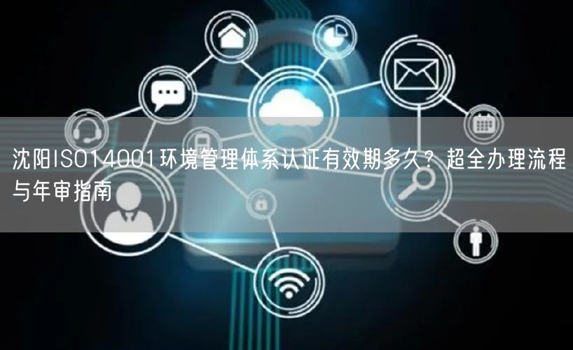 沈阳ISO14001环境管理体系认证有效期多久,超全办理流程与年审指南