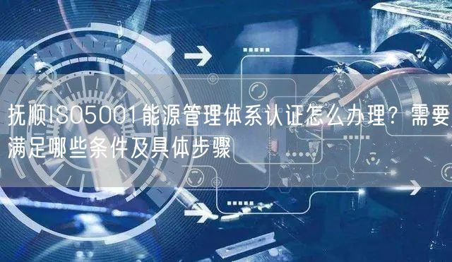 抚顺ISO5001能源管理体系认证怎么办理,需要满足哪些条件及具体步骤