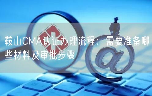 鞍山CMA认证办理流程,需要准备哪些材料及审批步骤
