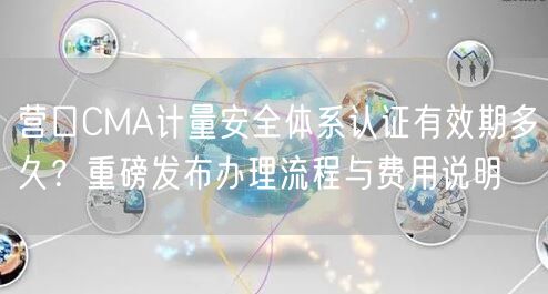 营口CMA计量安全体系认证有效期多久,重磅发布办理流程与费用说明