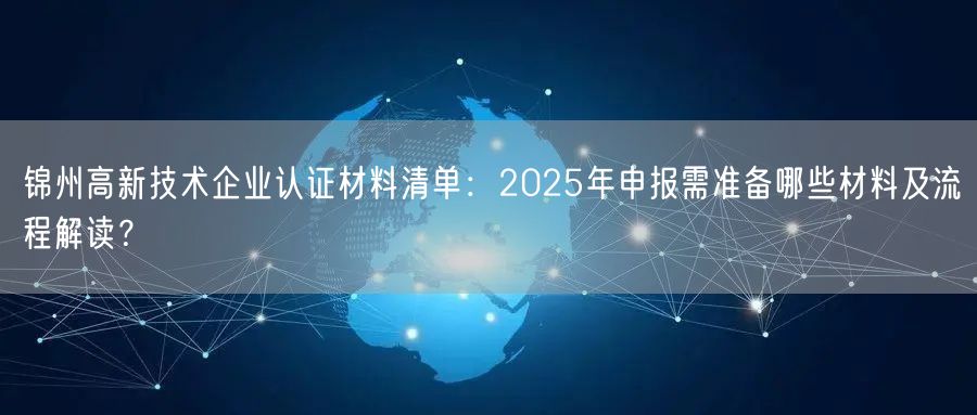 锦州高新技术企业认证材料清单,2026年申报需准备哪些材料及流程解读,