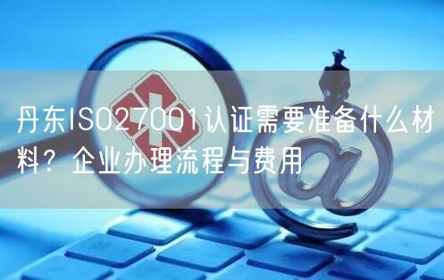 丹东ISO27001认证需要准备什么材料,企业办理流程与费用