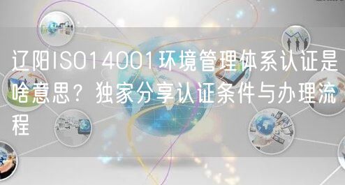 辽阳ISO14001环境管理体系认证是啥意思,独家分享认证条件与办理流程