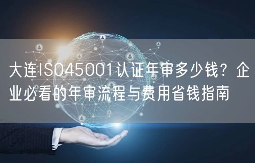 大连ISO45001认证年审多少钱,企业必看的年审流程与费用省钱指南